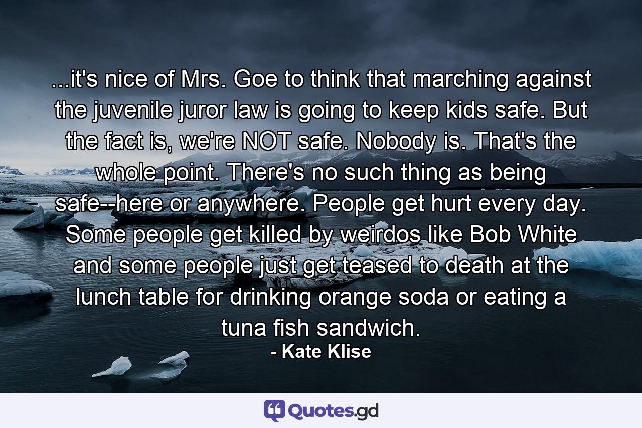 ...it's nice of Mrs. Goe to think that marching against the juvenile juror law is going to keep kids safe. But the fact is, we're NOT safe. Nobody is. That's the whole point. There's no such thing as being safe--here or anywhere. People get hurt every day. Some people get killed by weirdos like Bob White and some people just get teased to death at the lunch table for drinking orange soda or eating a tuna fish sandwich. - Quote by Kate Klise