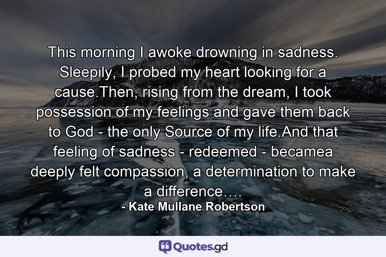 This morning I awoke drowning in sadness. Sleepily, I probed my heart looking for a cause.Then, rising from the dream, I took possession of my feelings and gave them back to God - the only Source of my life.And that feeling of sadness - redeemed - becamea deeply felt compassion, a determination to make a difference…. - Quote by Kate Mullane Robertson