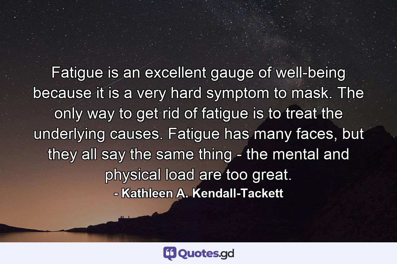 Fatigue is an excellent gauge of well-being because it is a very hard symptom to mask. The only way to get rid of fatigue is to treat the underlying causes. Fatigue has many faces, but they all say the same thing - the mental and physical load are too great. - Quote by Kathleen A. Kendall-Tackett