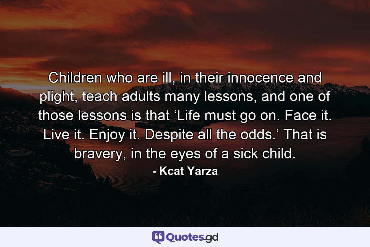 Children who are ill, in their innocence and plight, teach adults many lessons, and one of those lessons is that ‘Life must go on. Face it. Live it. Enjoy it. Despite all the odds.’ That is bravery, in the eyes of a sick child. - Quote by Kcat Yarza