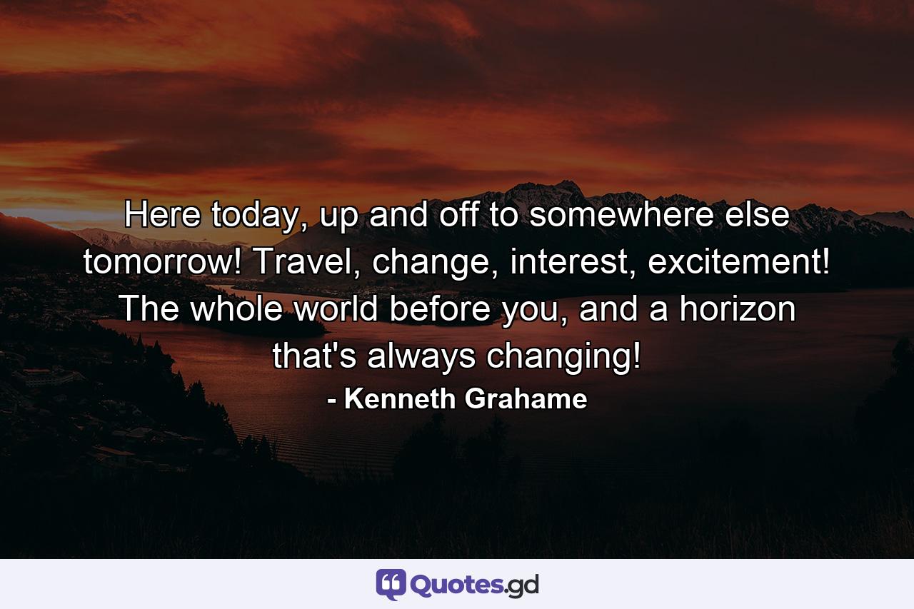 Here today, up and off to somewhere else tomorrow! Travel, change, interest, excitement! The whole world before you, and a horizon that's always changing! - Quote by Kenneth Grahame