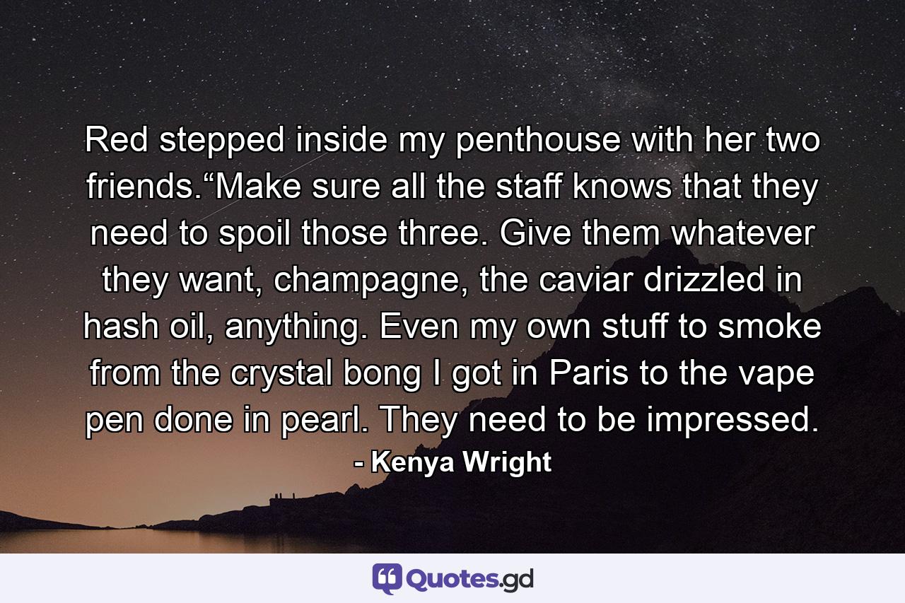 Red stepped inside my penthouse with her two friends.“Make sure all the staff knows that they need to spoil those three. Give them whatever they want, champagne, the caviar drizzled in hash oil, anything. Even my own stuff to smoke from the crystal bong I got in Paris to the vape pen done in pearl. They need to be impressed. - Quote by Kenya Wright