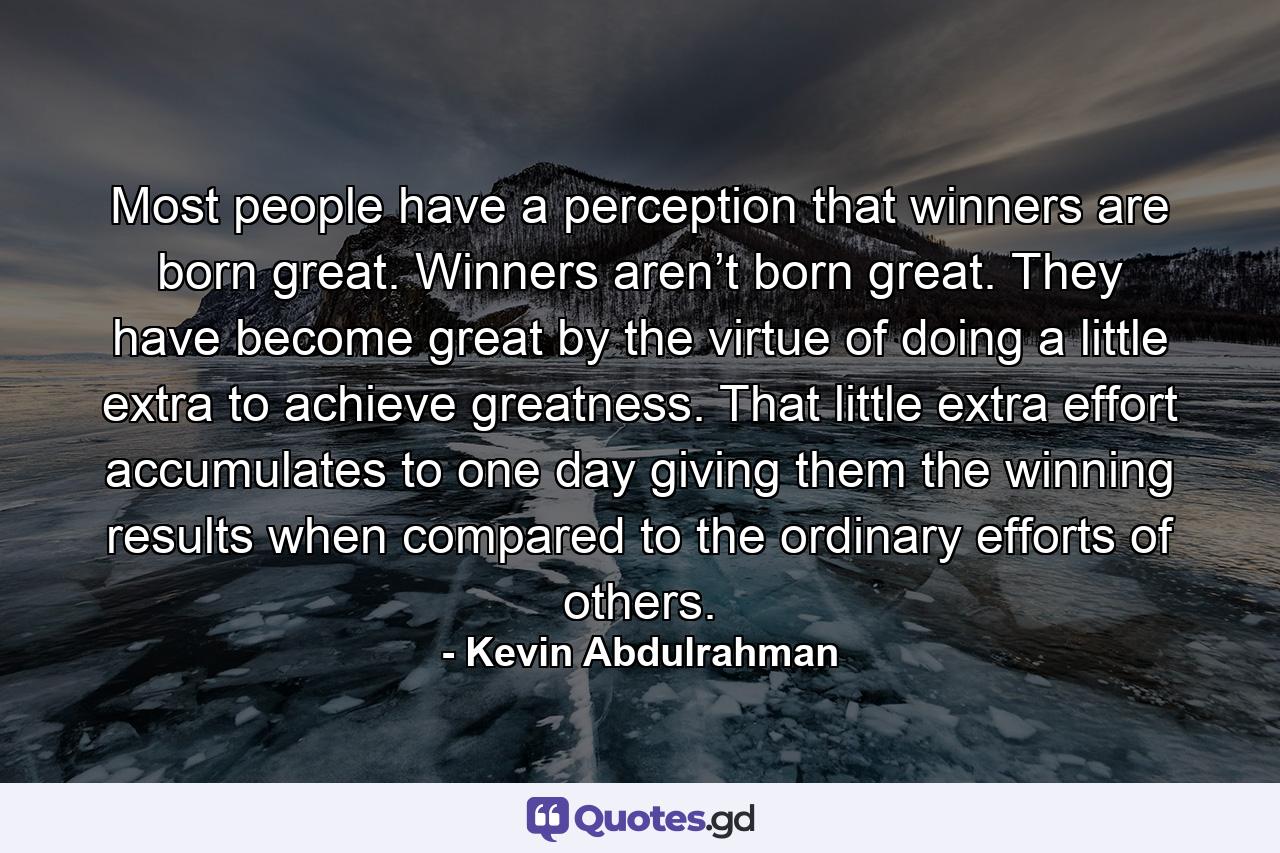 Most people have a perception that winners are born great. Winners aren’t born great. They have become great by the virtue of doing a little extra to achieve greatness. That little extra effort accumulates to one day giving them the winning results when compared to the ordinary efforts of others. - Quote by Kevin Abdulrahman