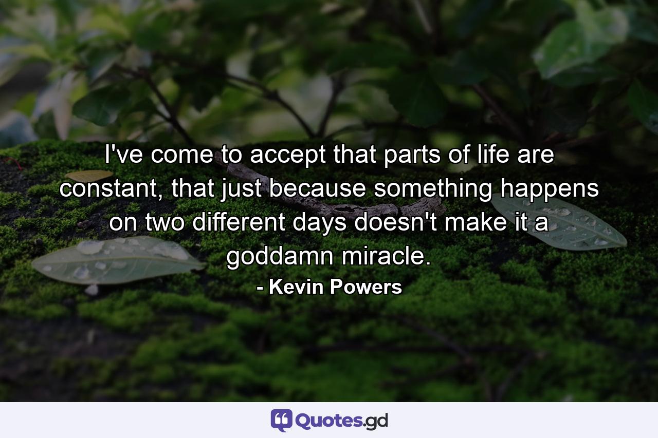 I've come to accept that parts of life are constant, that just because something happens on two different days doesn't make it a goddamn miracle. - Quote by Kevin Powers