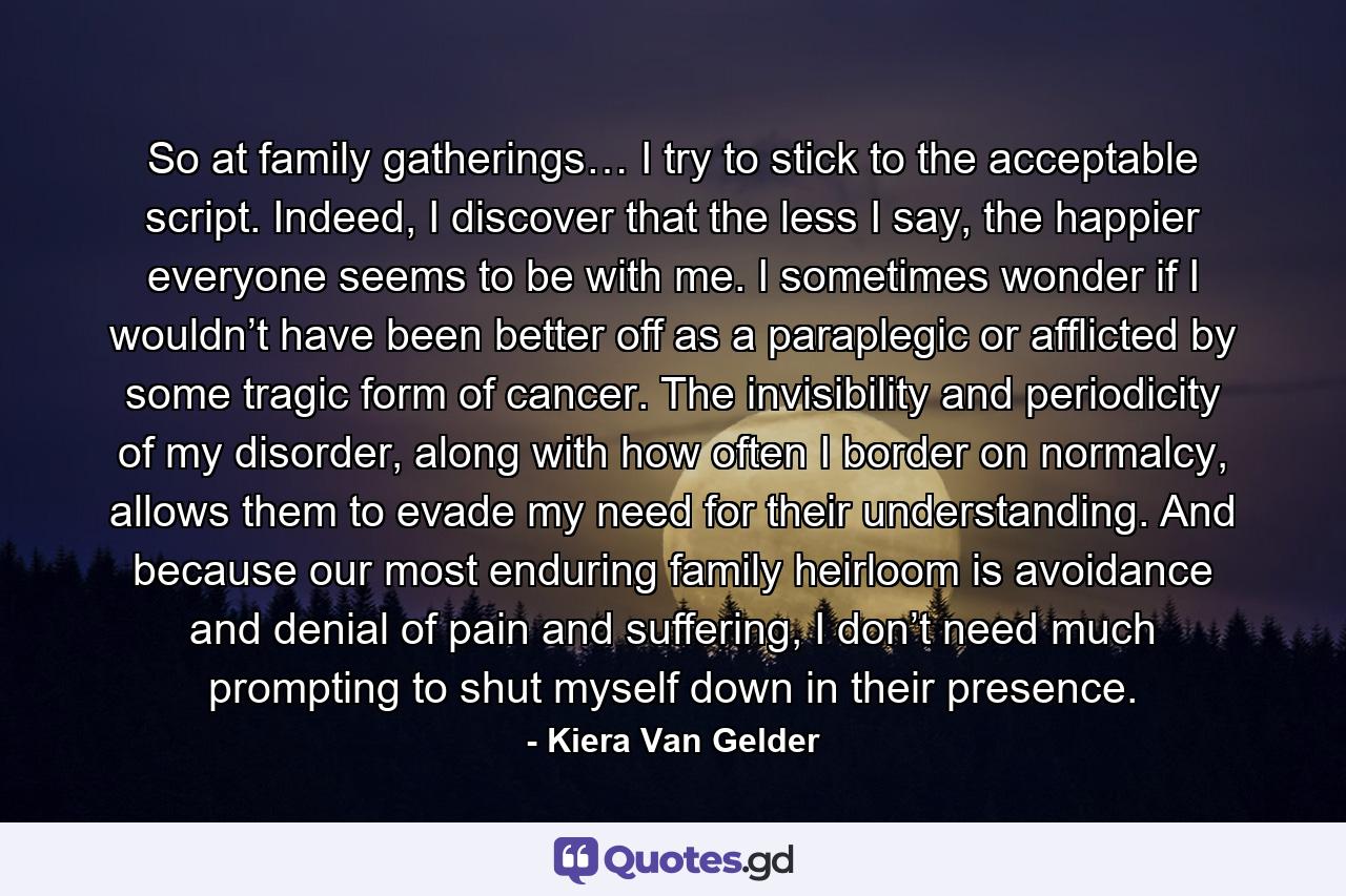 So at family gatherings… I try to stick to the acceptable script. Indeed, I discover that the less I say, the happier everyone seems to be with me. I sometimes wonder if I wouldn’t have been better off as a paraplegic or afflicted by some tragic form of cancer. The invisibility and periodicity of my disorder, along with how often I border on normalcy, allows them to evade my need for their understanding. And because our most enduring family heirloom is avoidance and denial of pain and suffering, I don’t need much prompting to shut myself down in their presence. - Quote by Kiera Van Gelder