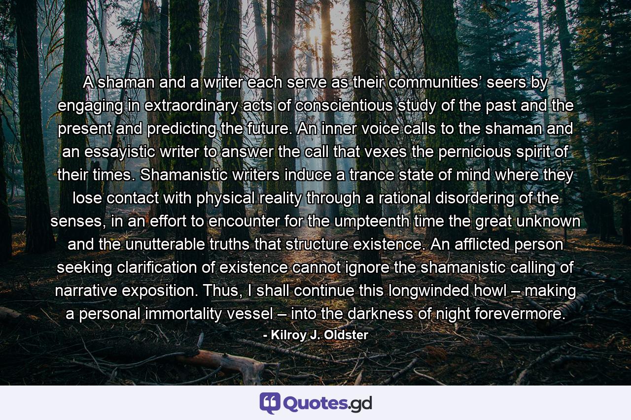 A shaman and a writer each serve as their communities’ seers by engaging in extraordinary acts of conscientious study of the past and the present and predicting the future. An inner voice calls to the shaman and an essayistic writer to answer the call that vexes the pernicious spirit of their times. Shamanistic writers induce a trance state of mind where they lose contact with physical reality through a rational disordering of the senses, in an effort to encounter for the umpteenth time the great unknown and the unutterable truths that structure existence. An afflicted person seeking clarification of existence cannot ignore the shamanistic calling of narrative exposition. Thus, I shall continue this longwinded howl – making a personal immortality vessel – into the darkness of night forevermore. - Quote by Kilroy J. Oldster