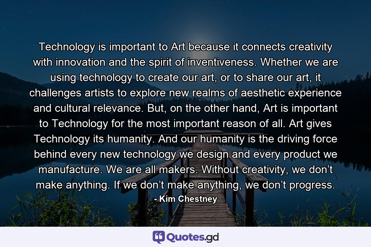 Technology is important to Art because it connects creativity with innovation and the spirit of inventiveness. Whether we are using technology to create our art, or to share our art, it challenges artists to explore new realms of aesthetic experience and cultural relevance. But, on the other hand, Art is important to Technology for the most important reason of all. Art gives Technology its humanity. And our humanity is the driving force behind every new technology we design and every product we manufacture. We are all makers. Without creativity, we don’t make anything. If we don’t make anything, we don’t progress. - Quote by Kim Chestney