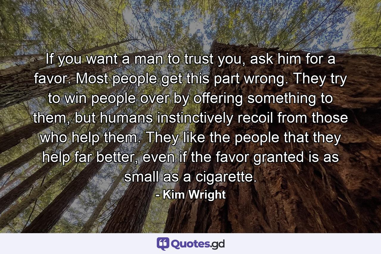 If you want a man to trust you, ask him for a favor. Most people get this part wrong. They try to win people over by offering something to them, but humans instinctively recoil from those who help them. They like the people that they help far better, even if the favor granted is as small as a cigarette. - Quote by Kim Wright