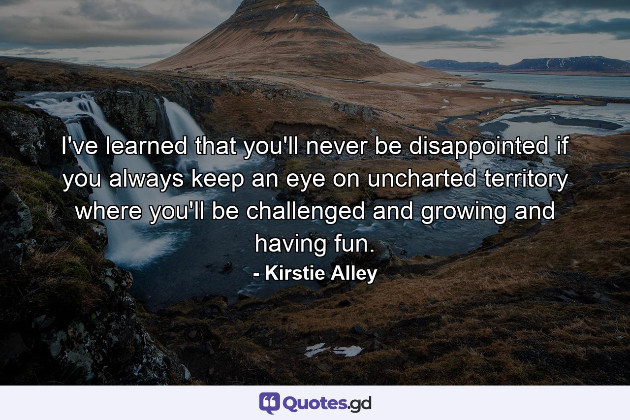 I've learned that you'll never be disappointed if you always keep an eye on uncharted territory  where you'll be challenged and growing and having fun. - Quote by Kirstie Alley