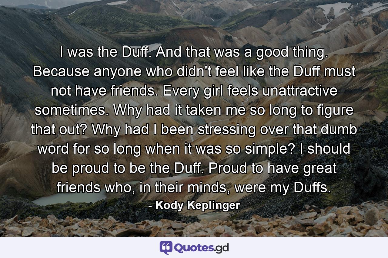 I was the Duff. And that was a good thing. Because anyone who didn't feel like the Duff must not have friends. Every girl feels unattractive sometimes. Why had it taken me so long to figure that out? Why had I been stressing over that dumb word for so long when it was so simple? I should be proud to be the Duff. Proud to have great friends who, in their minds, were my Duffs. - Quote by Kody Keplinger