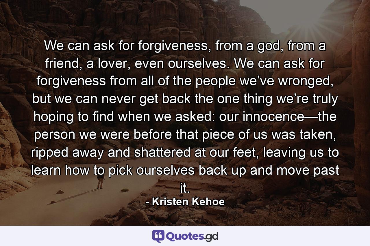 We can ask for forgiveness, from a god, from a friend, a lover, even ourselves. We can ask for forgiveness from all of the people we’ve wronged, but we can never get back the one thing we’re truly hoping to find when we asked: our innocence—the person we were before that piece of us was taken, ripped away and shattered at our feet, leaving us to learn how to pick ourselves back up and move past it. - Quote by Kristen Kehoe