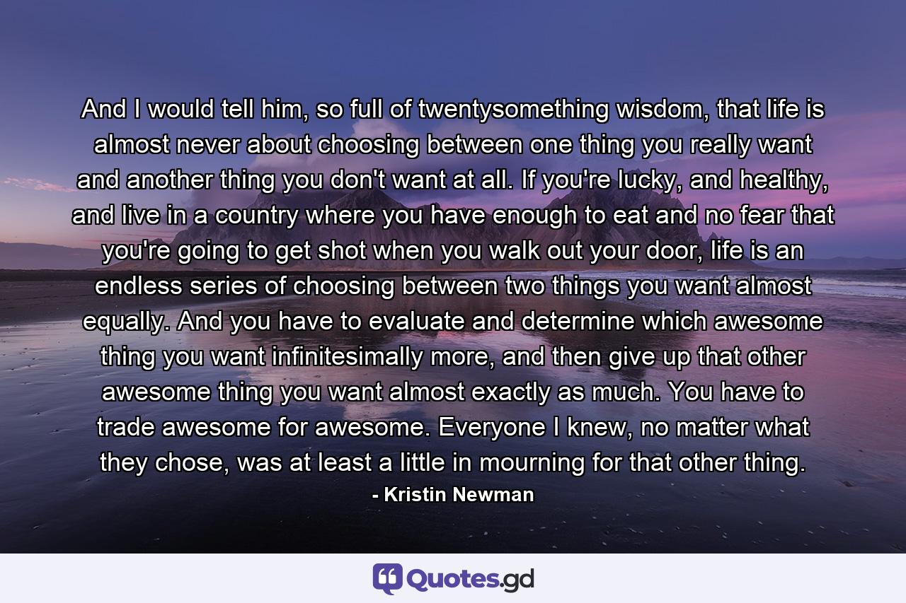 And I would tell him, so full of twentysomething wisdom, that life is almost never about choosing between one thing you really want and another thing you don't want at all. If you're lucky, and healthy, and live in a country where you have enough to eat and no fear that you're going to get shot when you walk out your door, life is an endless series of choosing between two things you want almost equally. And you have to evaluate and determine which awesome thing you want infinitesimally more, and then give up that other awesome thing you want almost exactly as much. You have to trade awesome for awesome. Everyone I knew, no matter what they chose, was at least a little in mourning for that other thing. - Quote by Kristin Newman