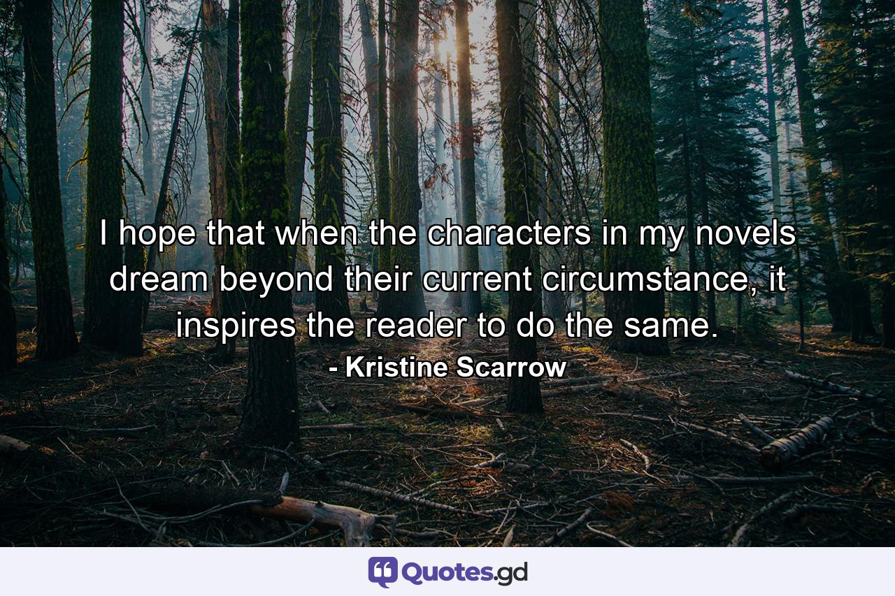 I hope that when the characters in my novels dream beyond their current circumstance, it inspires the reader to do the same. - Quote by Kristine Scarrow