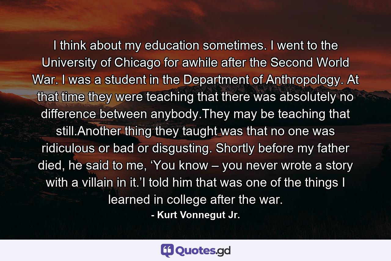 I think about my education sometimes. I went to the University of Chicago for awhile after the Second World War. I was a student in the Department of Anthropology. At that time they were teaching that there was absolutely no difference between anybody.They may be teaching that still.Another thing they taught was that no one was ridiculous or bad or disgusting. Shortly before my father died, he said to me, ‘You know – you never wrote a story with a villain in it.’I told him that was one of the things I learned in college after the war. - Quote by Kurt Vonnegut Jr.