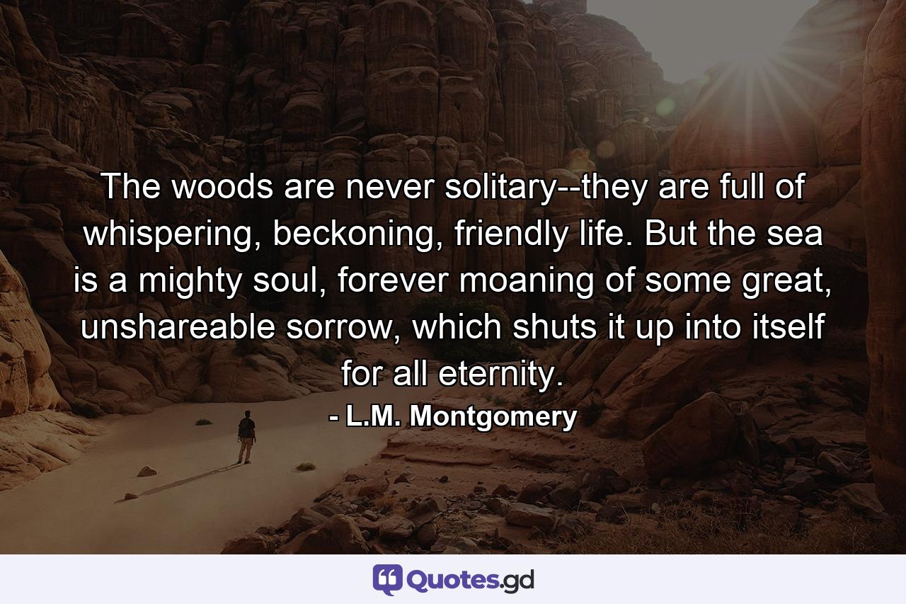 The woods are never solitary--they are full of whispering, beckoning, friendly life. But the sea is a mighty soul, forever moaning of some great, unshareable sorrow, which shuts it up into itself for all eternity. - Quote by L.M. Montgomery