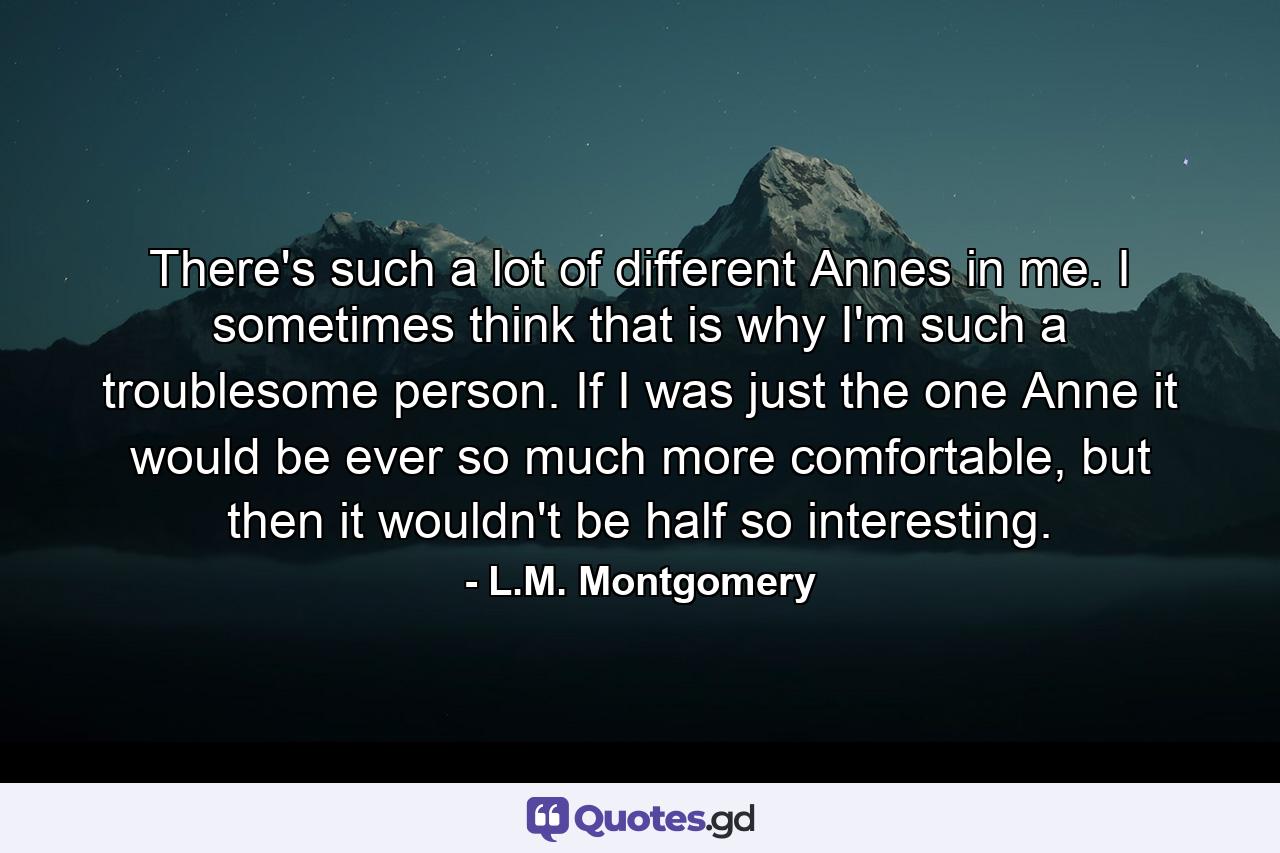 There's such a lot of different Annes in me. I sometimes think that is why I'm such a troublesome person. If I was just the one Anne it would be ever so much more comfortable, but then it wouldn't be half so interesting. - Quote by L.M. Montgomery