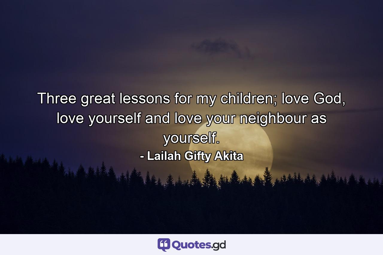 Three great lessons for my children; love God, love yourself and love your neighbour as yourself. - Quote by Lailah Gifty Akita