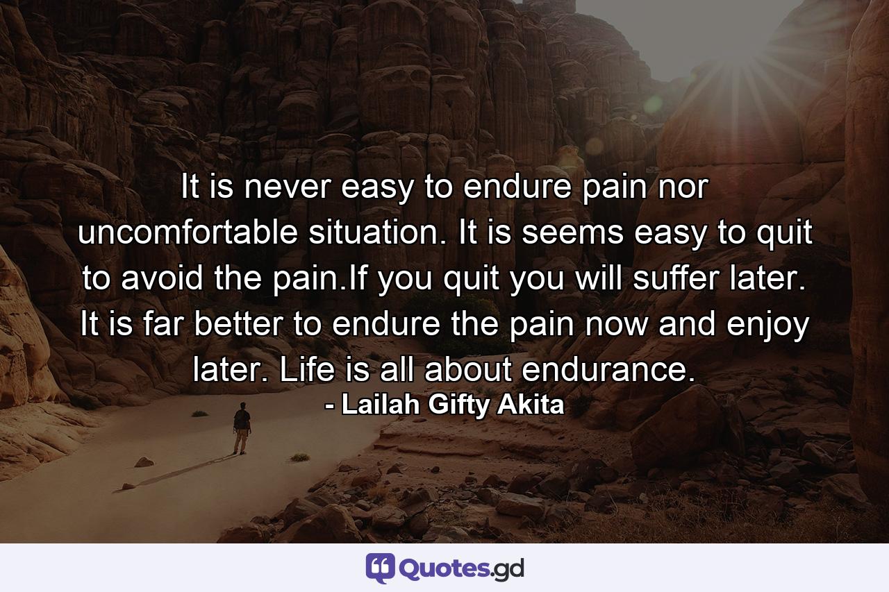 It is never easy to endure pain nor uncomfortable situation. It is seems easy to quit to avoid the pain.If you quit you will suffer later. It is far better to endure the pain now and enjoy later. Life is all about endurance. - Quote by Lailah Gifty Akita