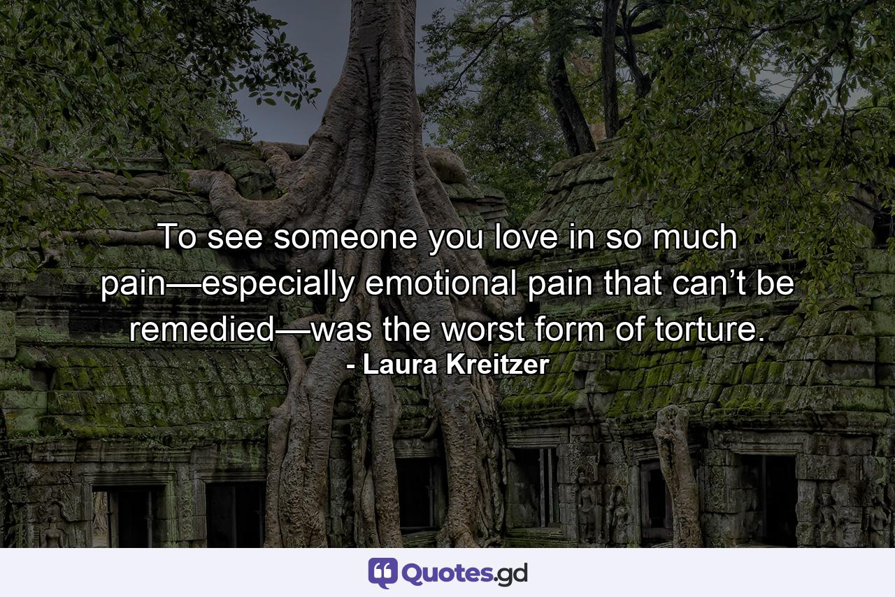 To see someone you love in so much pain—especially emotional pain that can’t be remedied—was the worst form of torture. - Quote by Laura Kreitzer