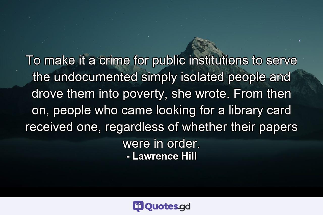 To make it a crime for public institutions to serve the undocumented simply isolated people and drove them into poverty, she wrote. From then on, people who came looking for a library card received one, regardless of whether their papers were in order. - Quote by Lawrence Hill