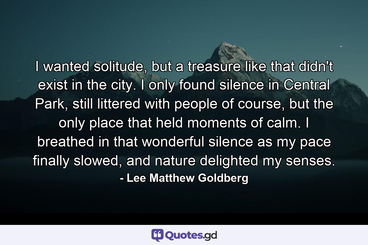 I wanted solitude, but a treasure like that didn't exist in the city. I only found silence in Central Park, still littered with people of course, but the only place that held moments of calm. I breathed in that wonderful silence as my pace finally slowed, and nature delighted my senses. - Quote by Lee Matthew Goldberg