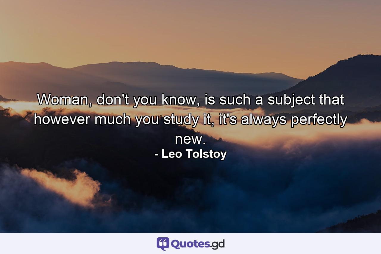 Woman, don't you know, is such a subject that however much you study it, it's always perfectly new. - Quote by Leo Tolstoy