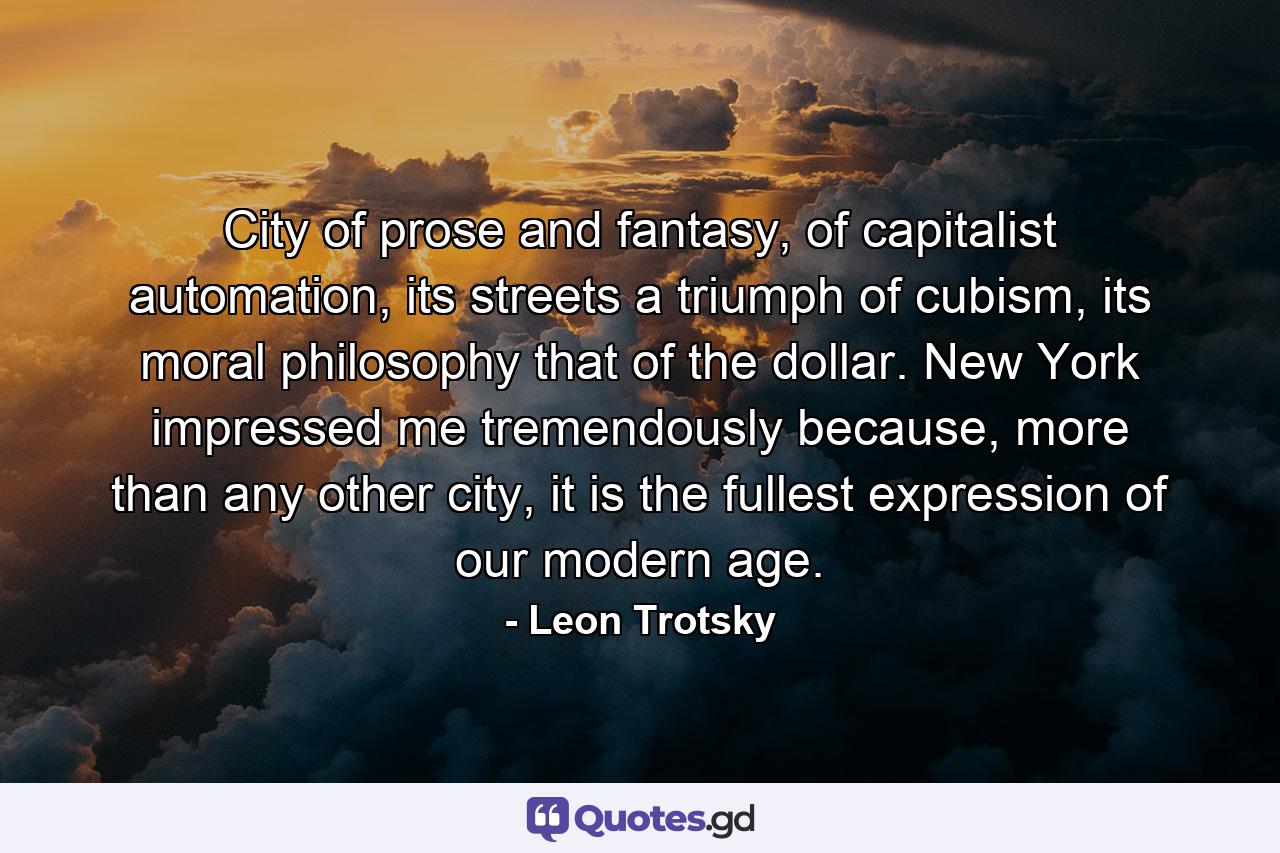 City of prose and fantasy, of capitalist automation, its streets a triumph of cubism, its moral philosophy that of the dollar. New York impressed me tremendously because, more than any other city, it is the fullest expression of our modern age. - Quote by Leon Trotsky