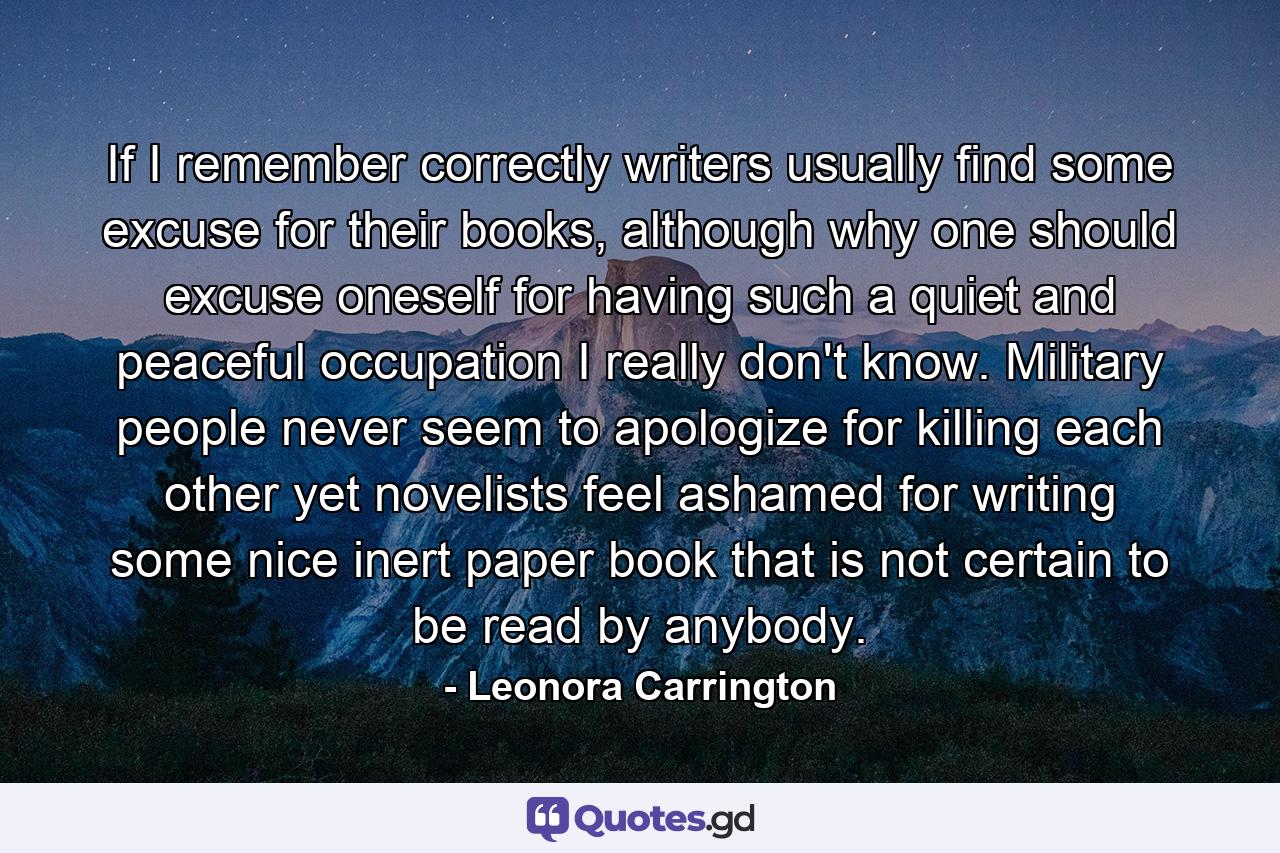 If I remember correctly writers usually find some excuse for their books, although why one should excuse oneself for having such a quiet and peaceful occupation I really don't know. Military people never seem to apologize for killing each other yet novelists feel ashamed for writing some nice inert paper book that is not certain to be read by anybody. - Quote by Leonora Carrington