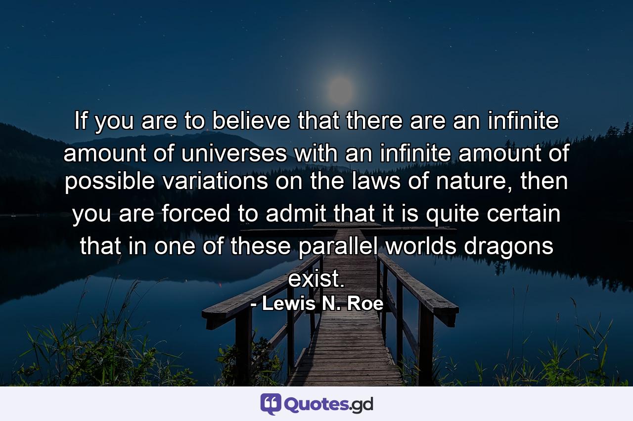 If you are to believe that there are an infinite amount of universes with an infinite amount of possible variations on the laws of nature, then you are forced to admit that it is quite certain that in one of these parallel worlds dragons exist. - Quote by Lewis N. Roe