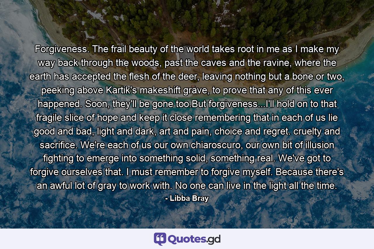 Forgiveness. The frail beauty of the world takes root in me as I make my way back through the woods, past the caves and the ravine, where the earth has accepted the flesh of the deer, leaving nothing but a bone or two, peeking above Kartik's makeshift grave, to prove that any of this ever happened. Soon, they'll be gone too.But forgiveness...I'll hold on to that fragile slice of hope and keep it close remembering that in each of us lie good and bad, light and dark, art and pain, choice and regret. cruelty and sacrifice. We're each of us our own chiaroscuro, our own bit of illusion fighting to emerge into something solid, something real. We've got to forgive ourselves that. I must remember to forgive myself. Because there's an awful lot of gray to work with. No one can live in the light all the time. - Quote by Libba Bray