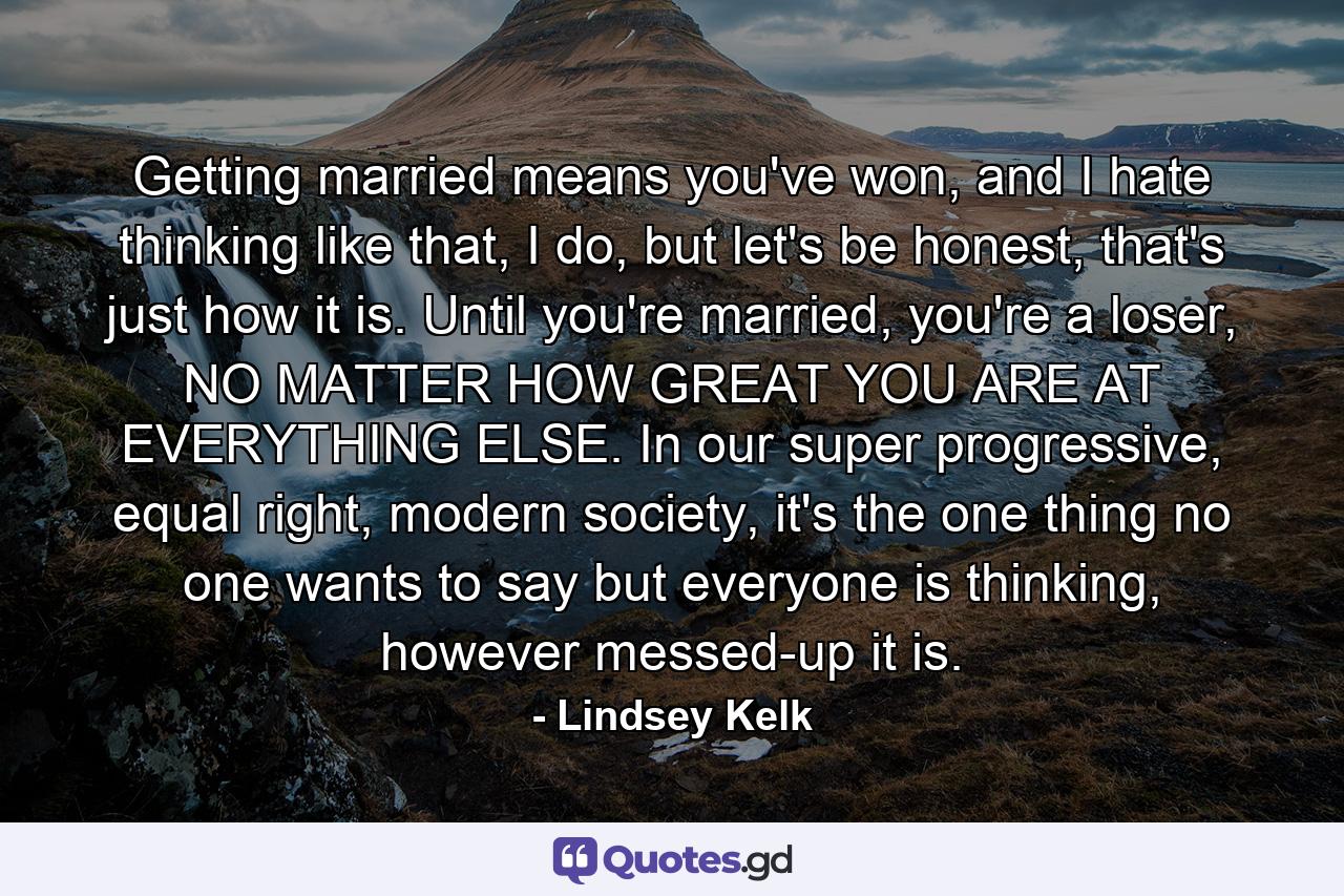 Getting married means you've won, and I hate thinking like that, I do, but let's be honest, that's just how it is. Until you're married, you're a loser, NO MATTER HOW GREAT YOU ARE AT EVERYTHING ELSE. In our super progressive, equal right, modern society, it's the one thing no one wants to say but everyone is thinking, however messed-up it is. - Quote by Lindsey Kelk