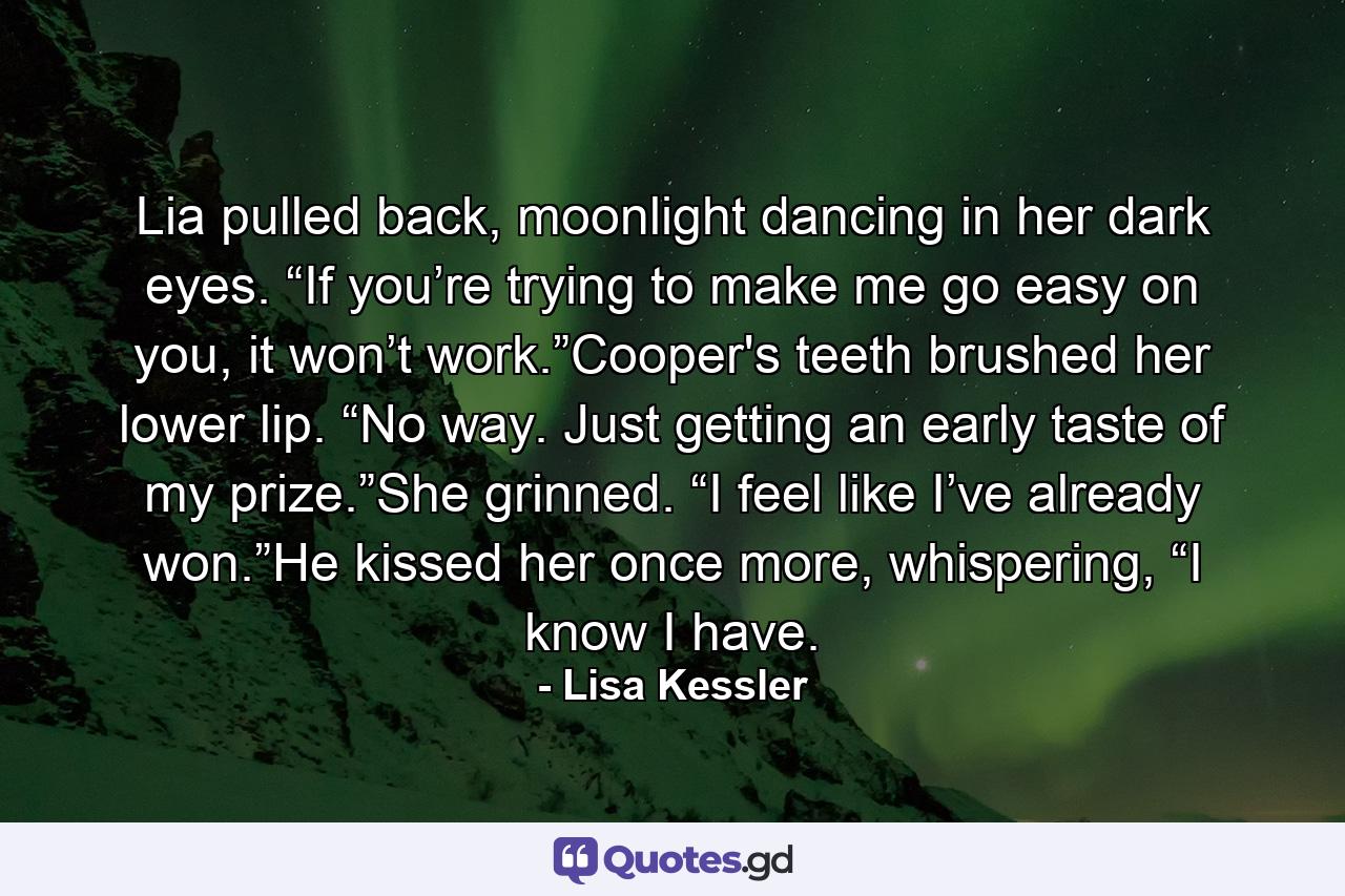 Lia pulled back, moonlight dancing in her dark eyes. “If you’re trying to make me go easy on you, it won’t work.”Cooper's teeth brushed her lower lip. “No way. Just getting an early taste of my prize.”She grinned. “I feel like I’ve already won.”He kissed her once more, whispering, “I know I have. - Quote by Lisa Kessler