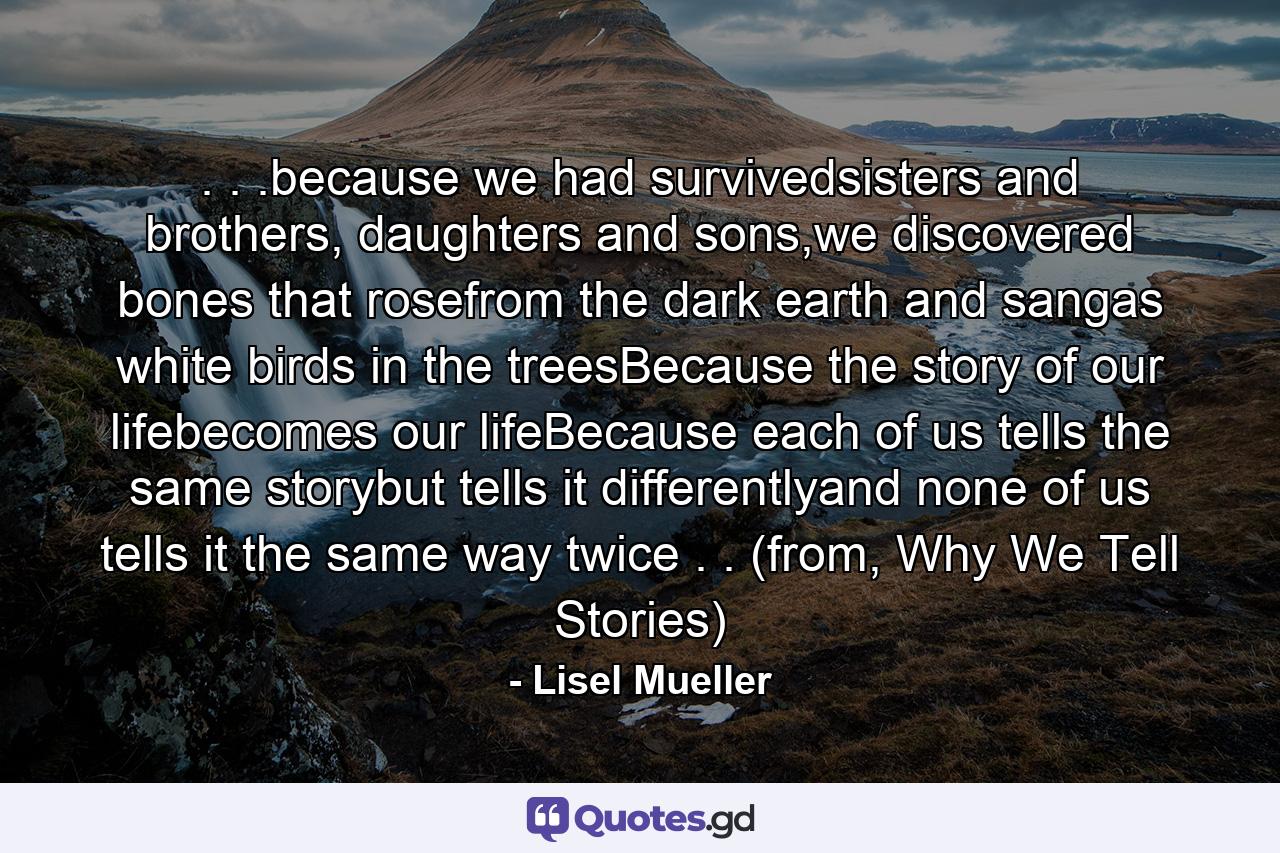 . . .because we had survivedsisters and brothers, daughters and sons,we discovered bones that rosefrom the dark earth and sangas white birds in the treesBecause the story of our lifebecomes our lifeBecause each of us tells the same storybut tells it differentlyand none of us tells it the same way twice . . (from, Why We Tell Stories) - Quote by Lisel Mueller