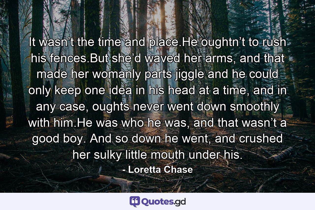 It wasn’t the time and place.He oughtn’t to rush his fences.But she’d waved her arms, and that made her womanly parts jiggle and he could only keep one idea in his head at a time, and in any case, oughts never went down smoothly with him.He was who he was, and that wasn’t a good boy. And so down he went, and crushed her sulky little mouth under his. - Quote by Loretta Chase