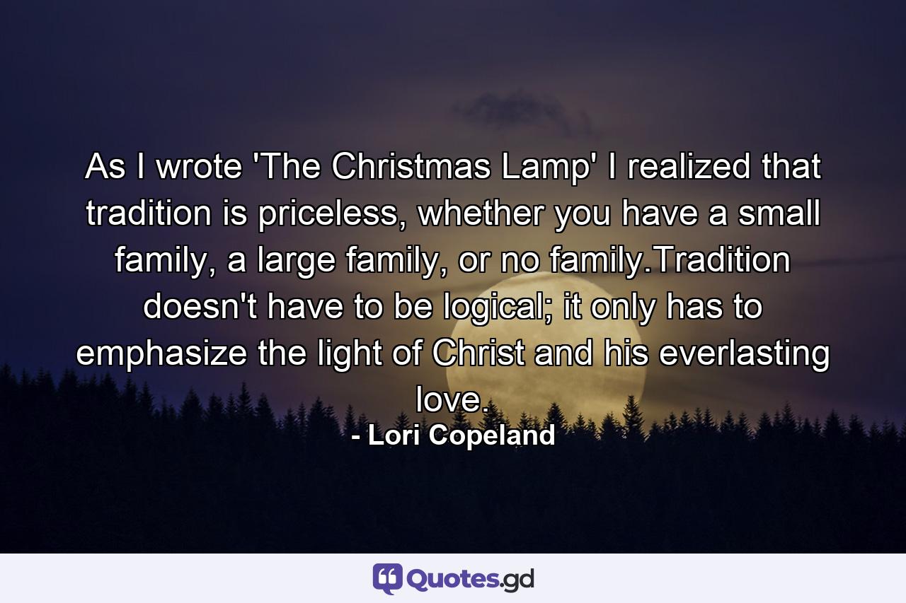 As I wrote 'The Christmas Lamp' I realized that tradition is priceless, whether you have a small family, a large family, or no family.Tradition doesn't have to be logical; it only has to emphasize the light of Christ and his everlasting love. - Quote by Lori Copeland