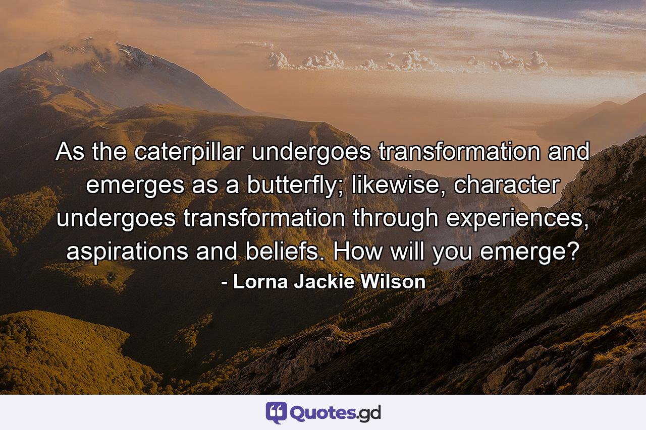 As the caterpillar undergoes transformation and emerges as a butterfly; likewise, character undergoes transformation through experiences, aspirations and beliefs. How will you emerge? - Quote by Lorna Jackie Wilson