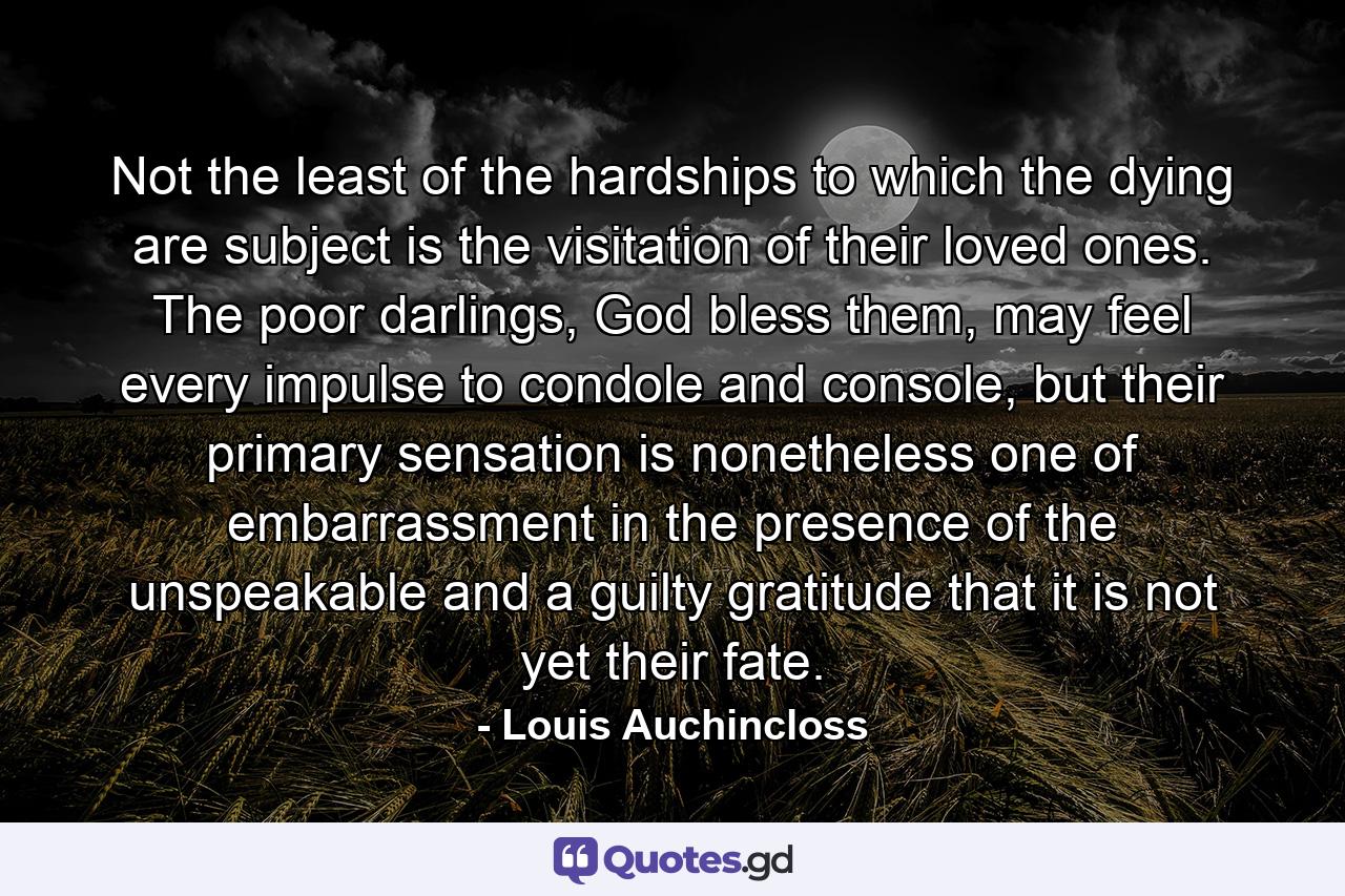 Not the least of the hardships to which the dying are subject is the visitation of their loved ones. The poor darlings, God bless them, may feel every impulse to condole and console, but their primary sensation is nonetheless one of embarrassment in the presence of the unspeakable and a guilty gratitude that it is not yet their fate. - Quote by Louis Auchincloss