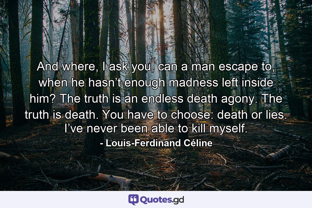 And where, I ask you, can a man escape to, when he hasn’t enough madness left inside him? The truth is an endless death agony. The truth is death. You have to choose: death or lies. I’ve never been able to kill myself. - Quote by Louis-Ferdinand Céline