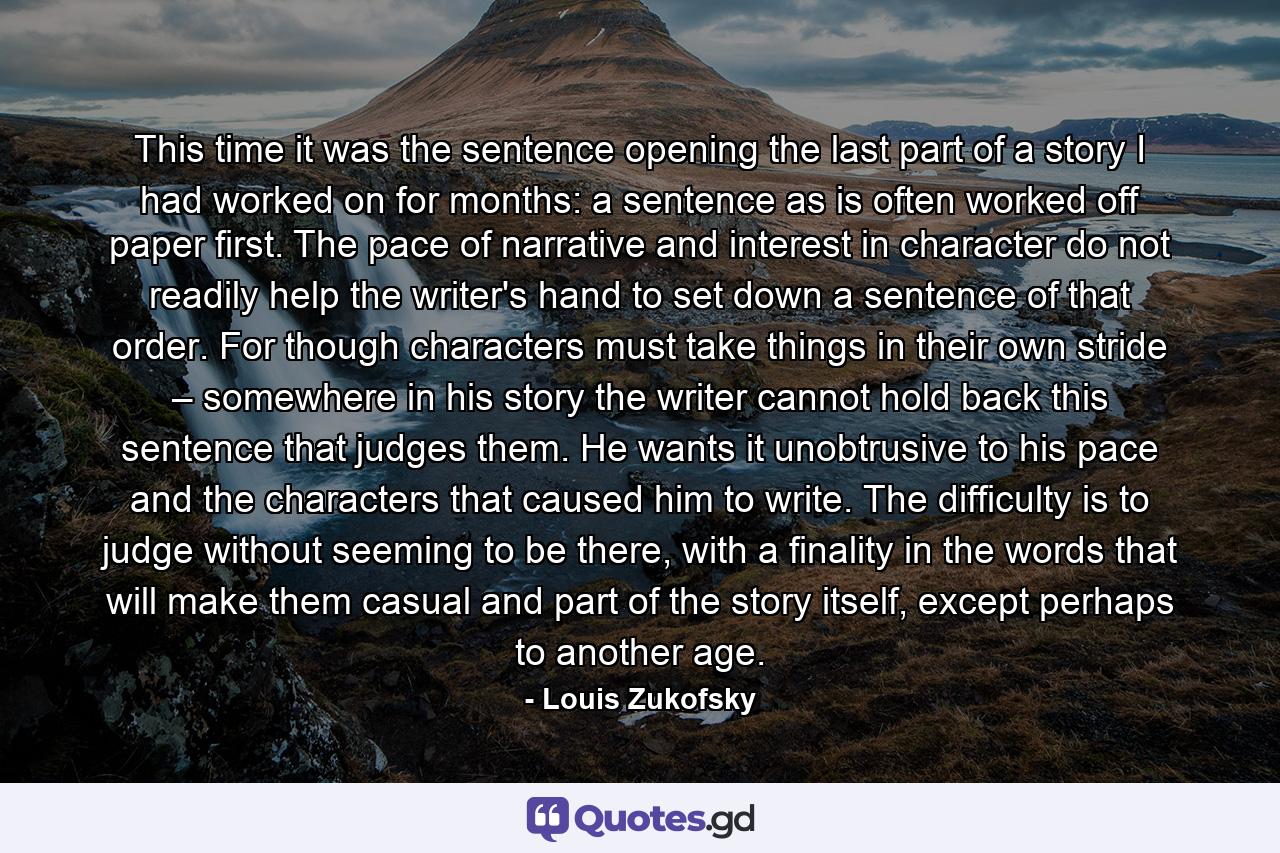 This time it was the sentence opening the last part of a story I had worked on for months: a sentence as is often worked off paper first. The pace of narrative and interest in character do not readily help the writer's hand to set down a sentence of that order. For though characters must take things in their own stride – somewhere in his story the writer cannot hold back this sentence that judges them. He wants it unobtrusive to his pace and the characters that caused him to write. The difficulty is to judge without seeming to be there, with a finality in the words that will make them casual and part of the story itself, except perhaps to another age. - Quote by Louis Zukofsky