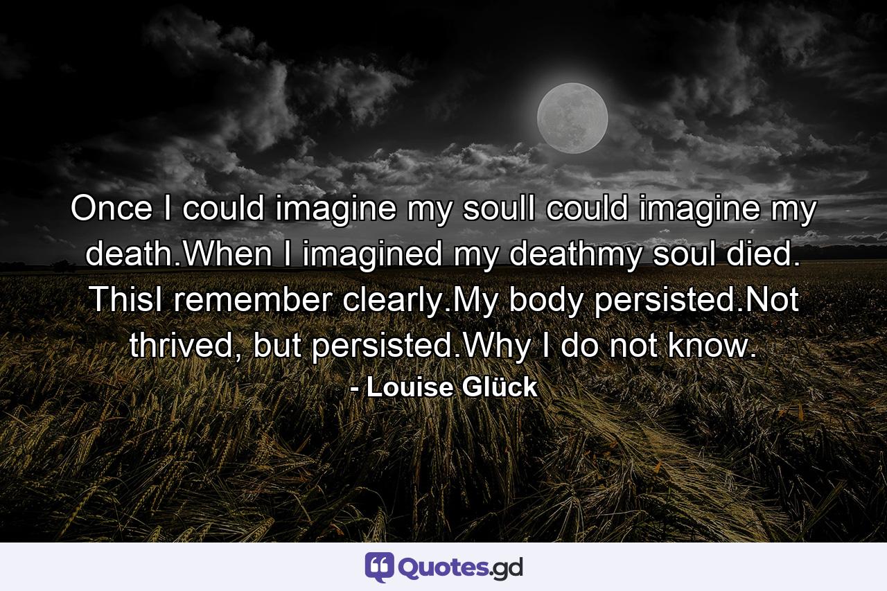 Once I could imagine my soulI could imagine my death.When I imagined my deathmy soul died. ThisI remember clearly.My body persisted.Not thrived, but persisted.Why I do not know. - Quote by Louise Glück