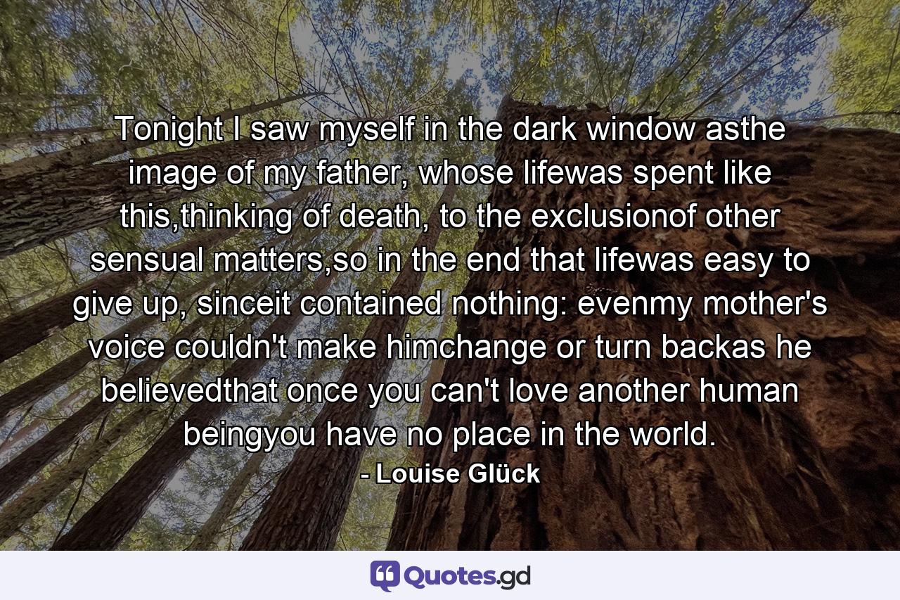 Tonight I saw myself in the dark window asthe image of my father, whose lifewas spent like this,thinking of death, to the exclusionof other sensual matters,so in the end that lifewas easy to give up, sinceit contained nothing: evenmy mother's voice couldn't make himchange or turn backas he believedthat once you can't love another human beingyou have no place in the world. - Quote by Louise Glück