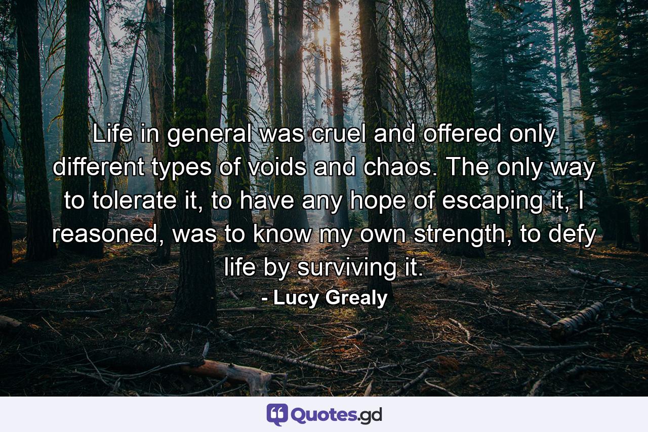 Life in general was cruel and offered only different types of voids and chaos. The only way to tolerate it, to have any hope of escaping it, I reasoned, was to know my own strength, to defy life by surviving it. - Quote by Lucy Grealy