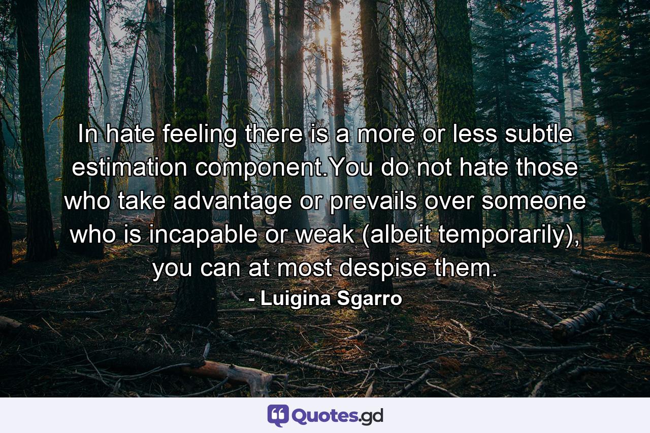 In hate feeling there is a more or less subtle estimation component.You do not hate those who take advantage or prevails over someone who is incapable or weak (albeit temporarily), you can at most despise them. - Quote by Luigina Sgarro