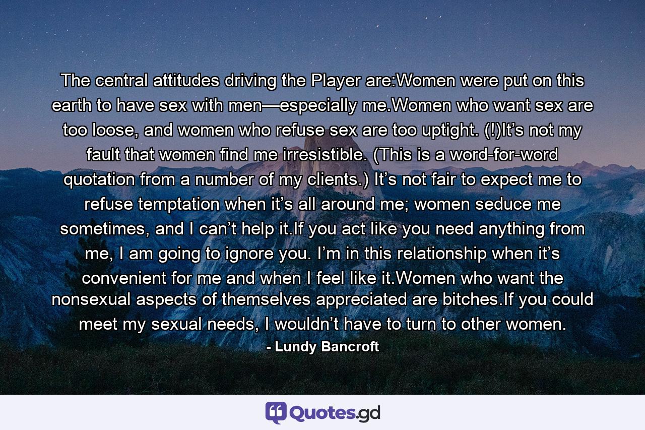 The central attitudes driving the Player are:Women were put on this earth to have sex with men—especially me.Women who want sex are too loose, and women who refuse sex are too uptight. (!)It’s not my fault that women find me irresistible. (This is a word-for-word quotation from a number of my clients.) It’s not fair to expect me to refuse temptation when it’s all around me; women seduce me sometimes, and I can’t help it.If you act like you need anything from me, I am going to ignore you. I’m in this relationship when it’s convenient for me and when I feel like it.Women who want the nonsexual aspects of themselves appreciated are bitches.If you could meet my sexual needs, I wouldn’t have to turn to other women. - Quote by Lundy Bancroft