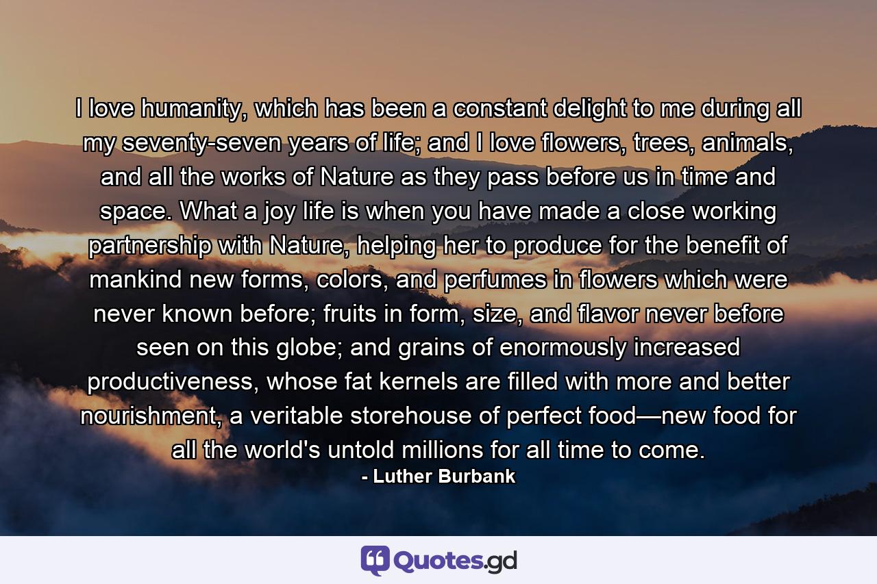 I love humanity, which has been a constant delight to me during all my seventy-seven years of life; and I love flowers, trees, animals, and all the works of Nature as they pass before us in time and space. What a joy life is when you have made a close working partnership with Nature, helping her to produce for the benefit of mankind new forms, colors, and perfumes in flowers which were never known before; fruits in form, size, and flavor never before seen on this globe; and grains of enormously increased productiveness, whose fat kernels are filled with more and better nourishment, a veritable storehouse of perfect food—new food for all the world's untold millions for all time to come. - Quote by Luther Burbank