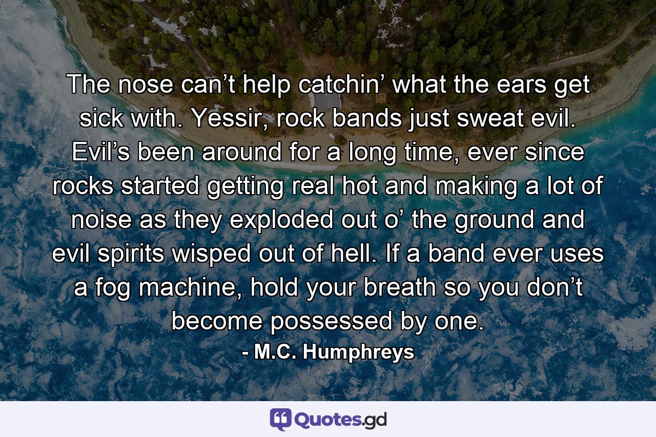 The nose can’t help catchin’ what the ears get sick with. Yessir, rock bands just sweat evil. Evil’s been around for a long time, ever since rocks started getting real hot and making a lot of noise as they exploded out o’ the ground and evil spirits wisped out of hell. If a band ever uses a fog machine, hold your breath so you don’t become possessed by one. - Quote by M.C. Humphreys