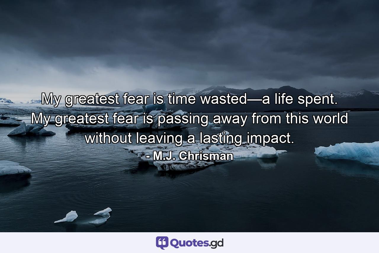 My greatest fear is time wasted—a life spent. My greatest fear is passing away from this world without leaving a lasting impact. - Quote by M.J. Chrisman