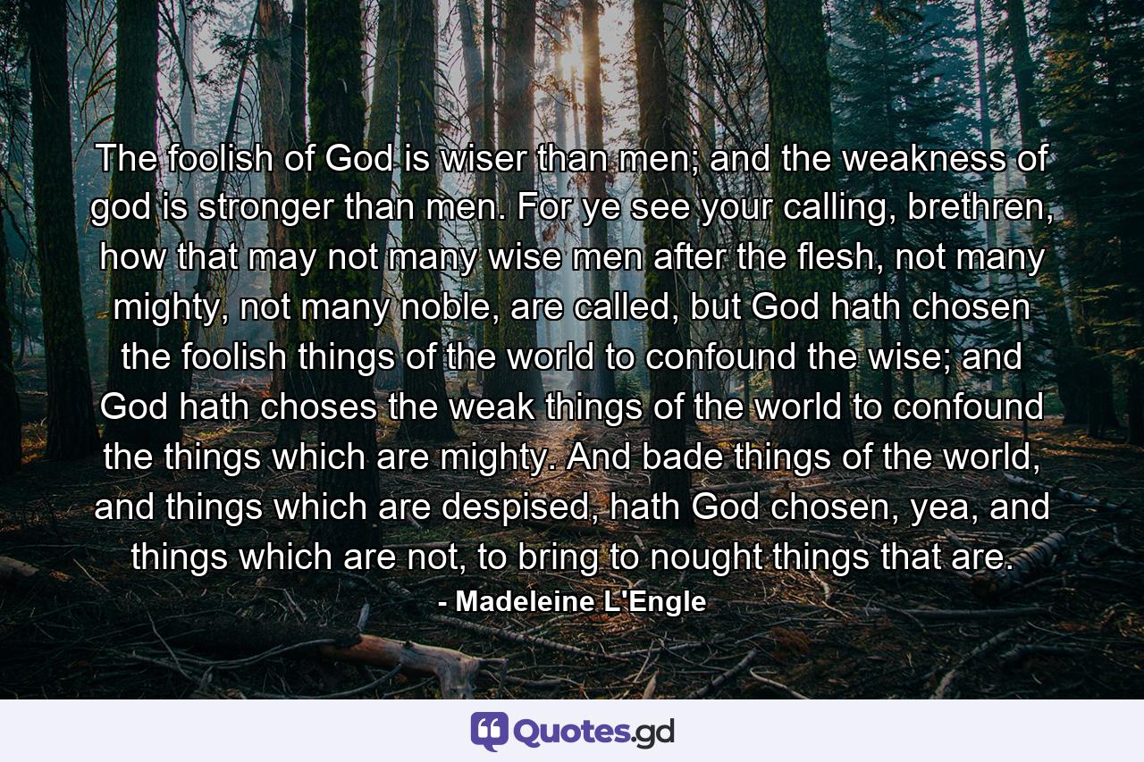 The foolish of God is wiser than men; and the weakness of god is stronger than men. For ye see your calling, brethren, how that may not many wise men after the flesh, not many mighty, not many noble, are called, but God hath chosen the foolish things of the world to confound the wise; and God hath choses the weak things of the world to confound the things which are mighty. And bade things of the world, and things which are despised, hath God chosen, yea, and things which are not, to bring to nought things that are. - Quote by Madeleine L'Engle