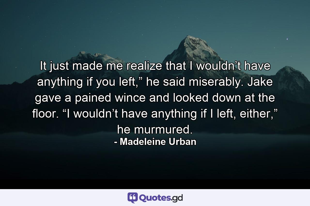 It just made me realize that I wouldn’t have anything if you left,” he said miserably. Jake gave a pained wince and looked down at the floor. “I wouldn’t have anything if I left, either,” he murmured. - Quote by Madeleine Urban