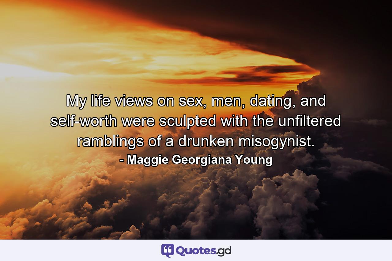 My life views on sex, men, dating, and self-worth were sculpted with the unfiltered ramblings of a drunken misogynist. - Quote by Maggie Georgiana Young